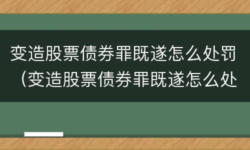 变造股票债券罪既遂怎么处罚（变造股票债券罪既遂怎么处罚的）