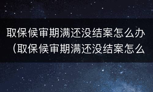 取保候审期满还没结案怎么办（取保候审期满还没结案怎么办呢）