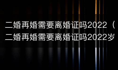 二婚再婚需要离婚证吗2022（二婚再婚需要离婚证吗2022岁）