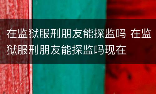 在监狱服刑朋友能探监吗 在监狱服刑朋友能探监吗现在