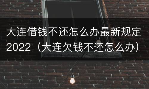 大连借钱不还怎么办最新规定2022（大连欠钱不还怎么办）