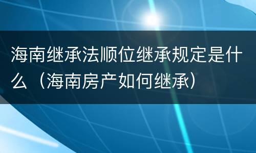 海南继承法顺位继承规定是什么（海南房产如何继承）
