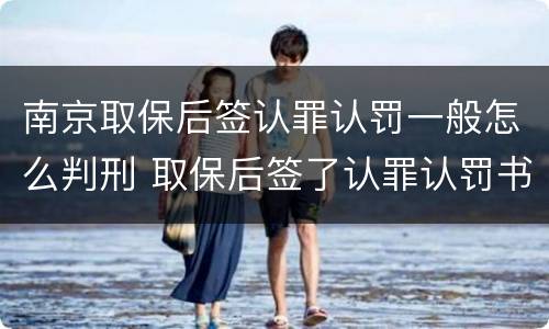 南京取保后签认罪认罚一般怎么判刑 取保后签了认罪认罚书多久判刑