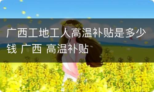 广西工地工人高温补贴是多少钱 广西 高温补贴