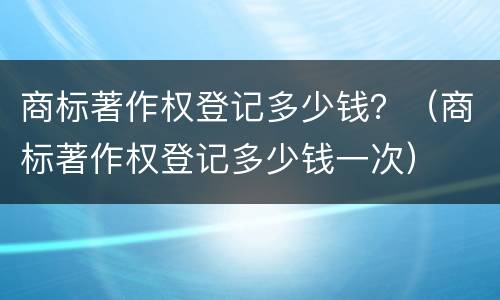 商标著作权登记多少钱？（商标著作权登记多少钱一次）