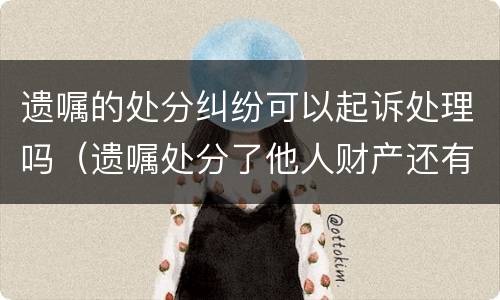 遗嘱的处分纠纷可以起诉处理吗（遗嘱处分了他人财产还有效吗）