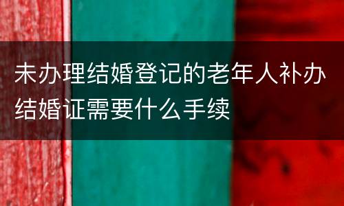 未办理结婚登记的老年人补办结婚证需要什么手续