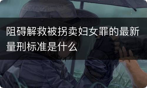 阻碍解救被拐卖妇女罪的最新量刑标准是什么