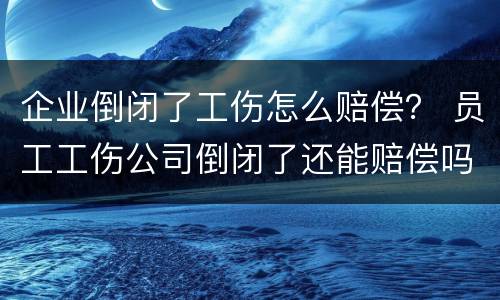 企业倒闭了工伤怎么赔偿？ 员工工伤公司倒闭了还能赔偿吗