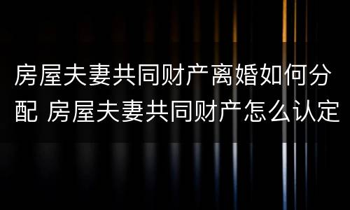 房屋夫妻共同财产离婚如何分配 房屋夫妻共同财产怎么认定