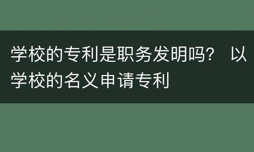 学校的专利是职务发明吗？ 以学校的名义申请专利
