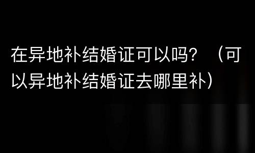 在异地补结婚证可以吗？（可以异地补结婚证去哪里补）