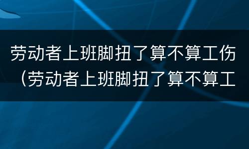 劳动者上班脚扭了算不算工伤（劳动者上班脚扭了算不算工伤）