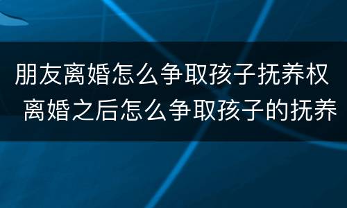 朋友离婚怎么争取孩子抚养权 离婚之后怎么争取孩子的抚养权