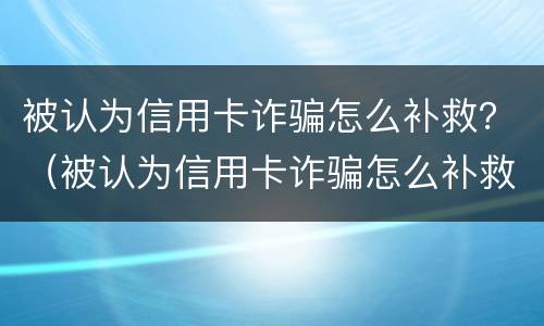 被认为信用卡诈骗怎么补救？（被认为信用卡诈骗怎么补救措施）