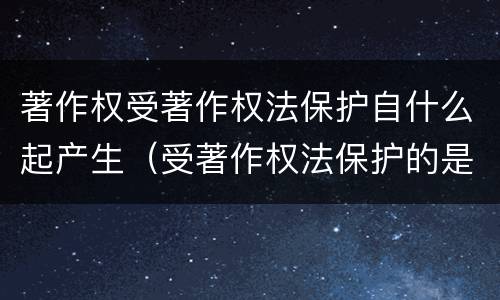 著作权受著作权法保护自什么起产生（受著作权法保护的是）
