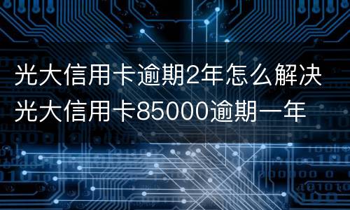 光大信用卡逾期2年怎么解决 光大信用卡85000逾期一年