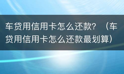 车贷用信用卡怎么还款？（车贷用信用卡怎么还款最划算）