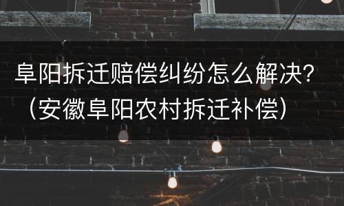 阜阳拆迁赔偿纠纷怎么解决？（安徽阜阳农村拆迁补偿）