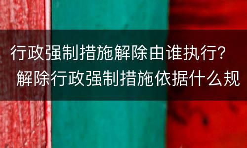 行政强制措施解除由谁执行？ 解除行政强制措施依据什么规定