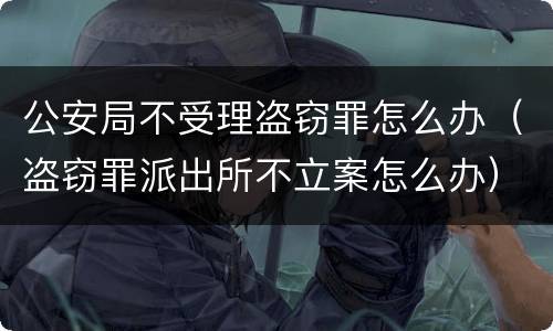 公安局不受理盗窃罪怎么办（盗窃罪派出所不立案怎么办）