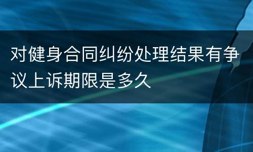 对健身合同纠纷处理结果有争议上诉期限是多久