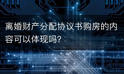 离婚财产分配协议书购房的内容可以体现吗？