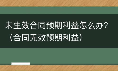 未生效合同预期利益怎么办？（合同无效预期利益）