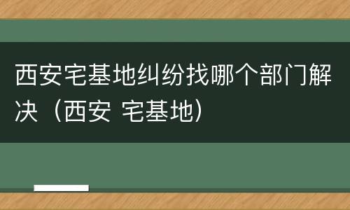 西安宅基地纠纷找哪个部门解决（西安 宅基地）