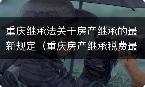 重庆继承法关于房产继承的最新规定（重庆房产继承税费最新规定）