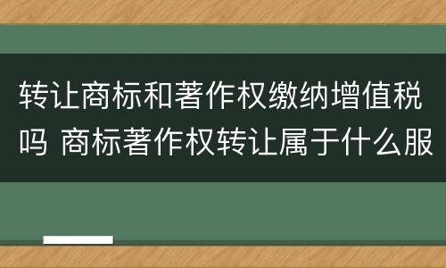 转让商标和著作权缴纳增值税吗 商标著作权转让属于什么服务