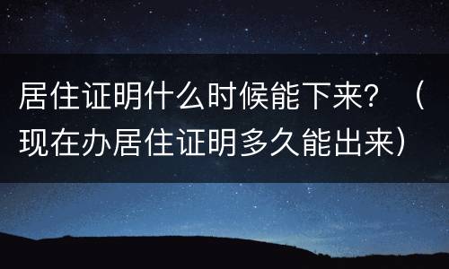居住证明什么时候能下来？（现在办居住证明多久能出来）