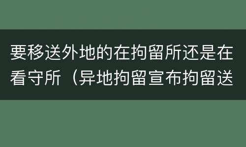 要移送外地的在拘留所还是在看守所（异地拘留宣布拘留送达看守所的时间）