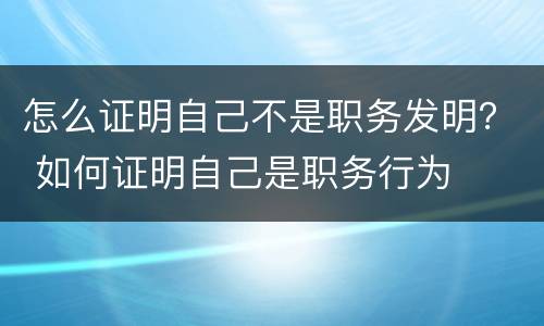 怎么证明自己不是职务发明？ 如何证明自己是职务行为