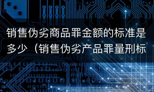 销售伪劣商品罪金额的标准是多少（销售伪劣产品罪量刑标准的销售金额是指什么）