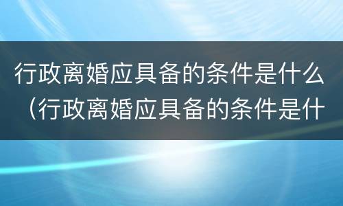 行政离婚应具备的条件是什么（行政离婚应具备的条件是什么呢）