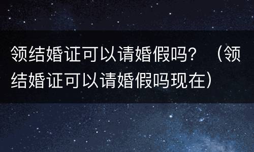 领结婚证可以请婚假吗？（领结婚证可以请婚假吗现在）
