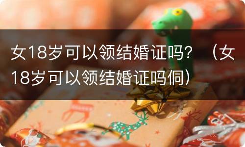 女18岁可以领结婚证吗？（女18岁可以领结婚证吗侗）