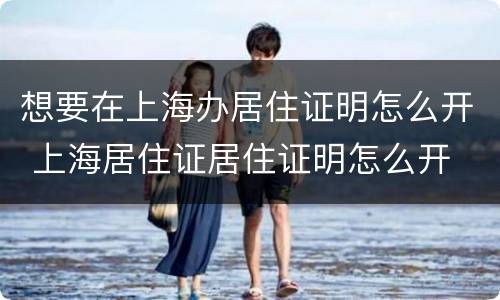 想要在上海办居住证明怎么开 上海居住证居住证明怎么开