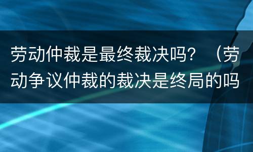 劳动仲裁是最终裁决吗？（劳动争议仲裁的裁决是终局的吗）