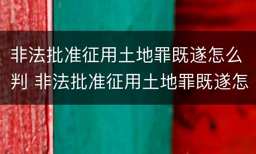 非法批准征用土地罪既遂怎么判 非法批准征用土地罪既遂怎么判