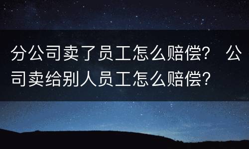 分公司卖了员工怎么赔偿？ 公司卖给别人员工怎么赔偿?