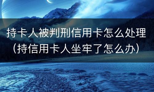 持卡人被判刑信用卡怎么处理（持信用卡人坐牢了怎么办）