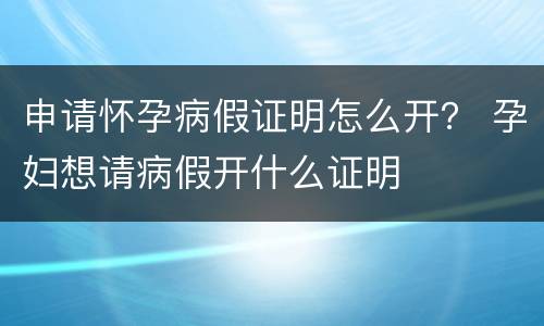 申请怀孕病假证明怎么开？ 孕妇想请病假开什么证明