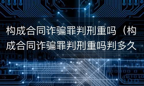 构成合同诈骗罪判刑重吗（构成合同诈骗罪判刑重吗判多久）