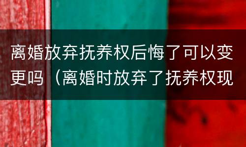 离婚放弃抚养权后悔了可以变更吗（离婚时放弃了抚养权现在后悔了怎么办）