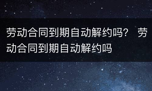 劳动合同到期自动解约吗？ 劳动合同到期自动解约吗
