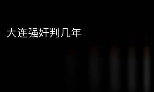 大连强奸判几年