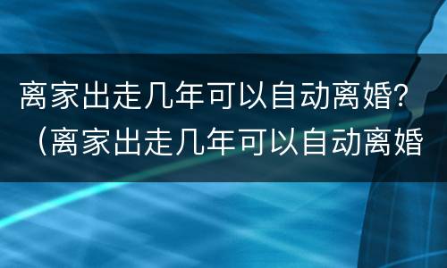 离家出走几年可以自动离婚？（离家出走几年可以自动离婚嘛）