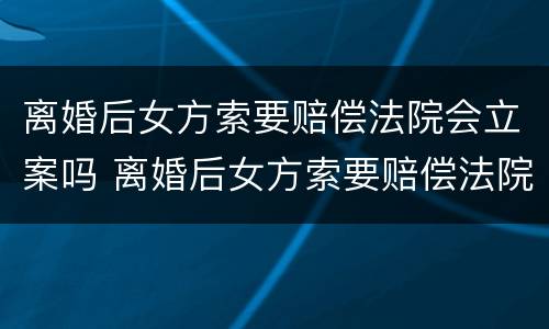 离婚后女方索要赔偿法院会立案吗 离婚后女方索要赔偿法院会立案吗怎么办